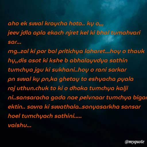 Quote by Amol Kalaskar - aho ek swal kraycha hota.. ky o,,,
jeev jdla apla ekach njret kel ki bhal tumahvari sar...
mg..zal ki por bal pritichya laharet...hoy o thauk hy,,dis asot ki kshe b abhalayvdya sathin tumchya jgu ki sukhani..hoy o rani sarkar pn swal ky pn,ka ghetay to eshyacha pyala roj uthun.chuk to ki o dhoka tumchya kalji ni..sansaracha gada nae pelvnaar tumchya bigar ektin.. savra ki swathala..sonyasarkha sansar hoel tumchyach sathini.....
vaishu... - Made using Quotes Creator App, Post Maker App