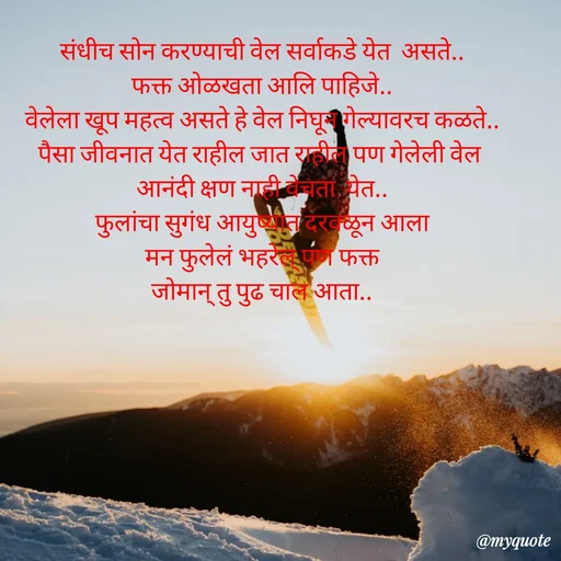 Quote by Amol Kalaskar - संधीच सोन करण्याची वेल सर्वाकडे येत  असते..
फक्त ओळखता आलि पाहिजे..
वेलेला खूप महत्व असते हे वेल निघून गेल्यावरच कळते..
पैसा जीवनात येत राहील जात राहील पण गेलेली वेल 
आनंदी क्षण नाही वेचता  येत..
फुलांचा सुगंध आयुष्यात दरवळून आला
 मन फुलेलं भहरेल् पण फक्त 
जोमान् तु पुढ चाल आता.. - Made using Quotes Creator App, Post Maker App