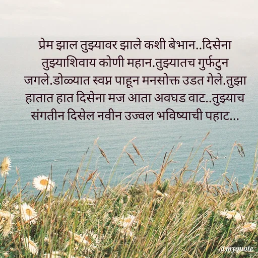 Quote by Amol Kalaskar - प्रेम झाल तुझ्यावर झाले कशी बेभान..दिसेना तुझ्याशिवाय कोणी महान.तुझ्यातच गुर्फटुन जगले.डोळ्यात स्वप्न पाहून मनसोक्त उडत गेले.तुझा हातात हात दिसेना मज आता अवघड वाट..तुझ्याच संगतीन दिसेल नवीन उज्वल भविष्याची पहाट... - Made using Quotes Creator App, Post Maker App