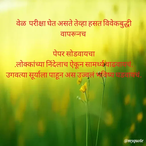 Quote by Amol Kalaskar - वेळ  परीक्षा घेत असते तेव्हा हसत विवेकबुद्धी वापरूनच 

पेपर सोडवायचा
.लोक्कांच्या निंदेलाच ऐकून सामर्थ्य वाढवायचं.
उगवत्या सूर्याला पाहून अस उज्वलं भविष्य घडवायचं. - Made using Quotes Creator App, Post Maker App