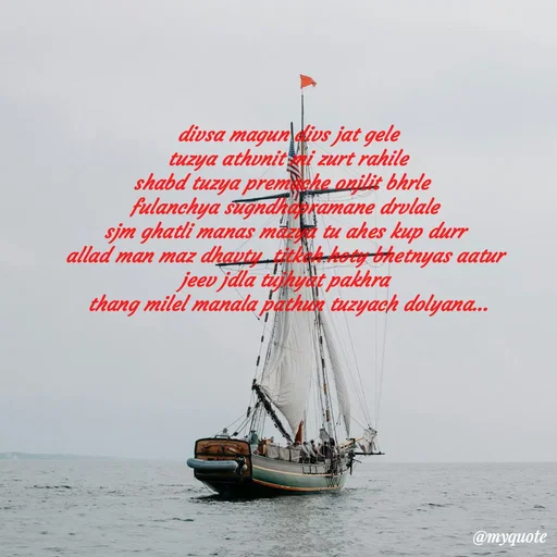 Quote by Amol Kalaskar -  divsa magun divs jat gele
 tuzya athvnit mi zurt rahile
shabd tuzya premache onjlit bhrle 
fulanchya sugndhapramane drvlale
sjm ghatli manas mazya tu ahes kup durr
allad man maz dhavty  titkch hoty bhetnyas aatur
jeev jdla tujhyat pakhra
 thang milel manala pathun tuzyach dolyana...
 - Made using Quotes Creator App, Post Maker App