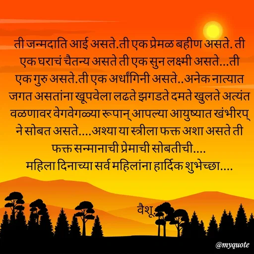 Quote by Amol Kalaskar - ती जन्मदाति आई असते.ती एक प्रेमळ बहीण असते. ती एक घराचं चैतन्य असते ती एक सुन लक्ष्मी असते...ती एक गुरु असते.ती एक अर्धांगिनी असते..अनेक नात्यात जगत असतांना खूपवेला लढते झगडते दमते खुलते अत्यंत वळणावर वेगवेगळ्या रूपान् आपल्या आयुष्यात खंभीरप् ने सोबत असते....अश्या या स्त्रीला फक्त अशा असते ती फक्त सन्मानाची प्रेमाची सोबतीची.... 
महिला दिनाच्या सर्व महिलांना हार्दिक शुभेच्छा....


                       वैशू.. - Made using Quotes Creator App, Post Maker App