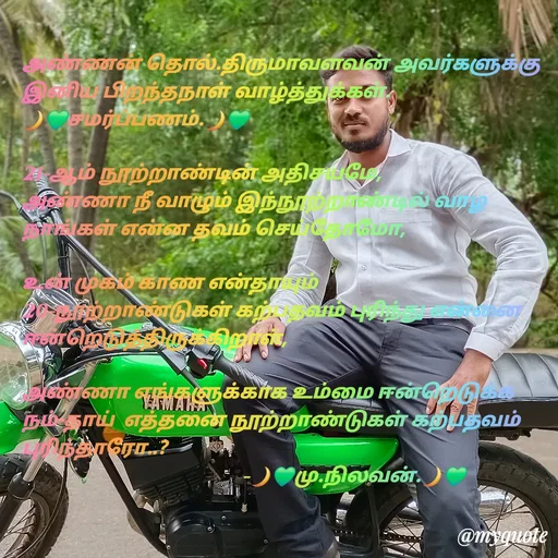Quote by NILA.M NILA.M - அண்ணன் தொல்.திருமாவளவன் அவர்களுக்கு இனிய பிறந்தநாள் வாழ்த்துக்கள்.
🌙💚சமர்ப்பணம்.🌙💚

21-ஆம் நூற்றாண்டின் அதிசயமே,
அண்ணா நீ வாழும் இந்நூற்றாண்டில் வாழ நாங்கள் என்ன தவம் செய்தோமோ,

உன் முகம் காண என்தாயும் 20-நூற்றாண்டுகள் கற்பதவம் புரிந்து என்னை ஈன்றெடுத்திருக்கிறாள்,

அண்ணா எங்களுக்காக உம்மை ஈன்றெடுக்க நம்-தாய்  எத்தனை நூற்றாண்டுகள் கற்பதவம் புரிந்தாரோ..?
                                              -🌙💚மு.நிலவன்.🌙💚 - Made using Quotes Creator App, Post Maker App