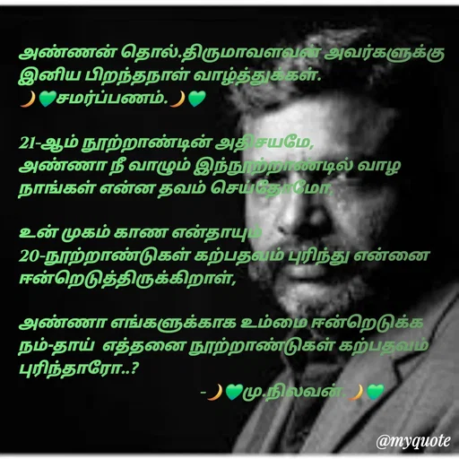Quote by NILA.M NILA.M - அண்ணன் தொல்.திருமாவளவன் அவர்களுக்கு இனிய பிறந்தநாள் வாழ்த்துக்கள்.
🌙💚சமர்ப்பணம்.🌙💚

21-ஆம் நூற்றாண்டின் அதிசயமே,
அண்ணா நீ வாழும் இந்நூற்றாண்டில் வாழ நாங்கள் என்ன தவம் செய்தோமோ,

உன் முகம் காண என்தாயும் 20-நூற்றாண்டுகள் கற்பதவம் புரிந்து என்னை ஈன்றெடுத்திருக்கிறாள்,

அண்ணா எங்களுக்காக உம்மை ஈன்றெடுக்க நம்-தாய்  எத்தனை நூற்றாண்டுகள் கற்பதவம் புரிந்தாரோ..?
                                              -🌙💚மு.நிலவன்.🌙💚 - Made using Quotes Creator App, Post Maker App