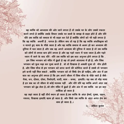 Quote by Ankit Bhatt ⁠♡ -  वह व्यक्ति जो आध्यात्म की ओर जाने लगता हैं तो उसके घर के लोग उससे नफरत करने लगते है क्योंकि उसके विचार उसके घर वालो के समझ से बाहर होते हैं और धीरे धीरे उस व्यक्ति को समाज से भी बाहर कर देते हैं क्योंकि लोगों को भी यही लगता है कि वह व्यक्ति  अधर्मी है , पागल है। लेकिन सच तो यह है कि वह व्यक्ति अंधविश्वास को न मानते हुए सत्य के पीछे जाता है और वह व्यक्ति समाज से अलग हो कर अध्यात्म की दुनिया में चल जाता है और जब वह अपने अध्यात्म की दुनिया मे जाता है तो उस व्यक्ति को लोगों से लगाव कम होने लगता है और वह गहरे ध्यान में चला जाता है.और गहरे ध्यान में जाने के बाद धीरे —धीरे उस व्यक्ति को इस बात अनुभव होने लगता है कि ..
हम जिस भगवान को मंदिर में ढूंढते है वह तो हमारे अंतरात्मा में ही है, और जिस भगवान को फूल चढ़ा कर पूजा करते है . वो तो दिखावा है असली पूजा तो  मौन होती है, और जिस चीज से हम भगवान को प्राप्त करने की कोशिश करते हैं उससे तो भगवान हमे कभी नहीं मिल सकते , क्योंकि भगवान को तो सिर्फ प्रेम ही चाहिए..और अंत में इस बात का अनुभव होने लगता है कि हम अपने जीवन में जिस चीज के पीछे जाते है जैसे—
पैसा, धन, दौलत, दोस्त, रिश्तेदारी, शादी, बाल — बच्चा,  इत्यादि। यह सब तो मोह माया है इन सब का तो जीवन से कोई मतलब नहीं .. और धीरे धीरे वह व्यक्ति अपने अंदर उस भगवान को ढूंढ लेता है..जो लोग मंदिर में ढूंढते हैं और अंत में उस व्यक्ति  का हर बात  तार्किक हो जाता है
वह जहां जाता है वहीं तीर्थ स्थान हो जाता है.उस व्यक्ति के अंदर ईर्ष्या, गुस्सा, जलन, नफरत, दिखावा इत्यादि खत्म हो जाता है. और सिर्फ उस व्यक्ति के अंदर अनंत प्रेम का वास‌ हो‌ जाता है..।
                                                           by - अंकित कुमार  - Made using Quotes Creator App, Post Maker App