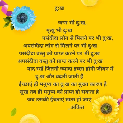 Quote by Ankit Bhatt ⁠♡ - दु:ख 

                   जन्म भी दु:ख, 
मृत्यु भी दुःख 
                          पसंदीदा लोग से मिलने पर भी दुःख,
अपसंदीदा लोग से मिलने पर भी दुःख
पसंदीदा वस्तु को प्राप्त करने पर भी दुःख 
अपसंदीदा वस्तु को प्राप्त करने पर भी दुःख
               याद रखें जितनी ज्यादा इच्छा होगी जीवन में दुःख और बढ़ती जाती हैं 
     ईच्छाएं ही मनुष्य का दुःख का मुख्य कारण है 
सुख तब ही मनुष्य को प्राप्त हो सकता है 
जब उसकी ईच्छाएं खत्म हो जाएं 
                        _अंकित  - Made using Quotes Creator App, Post Maker App