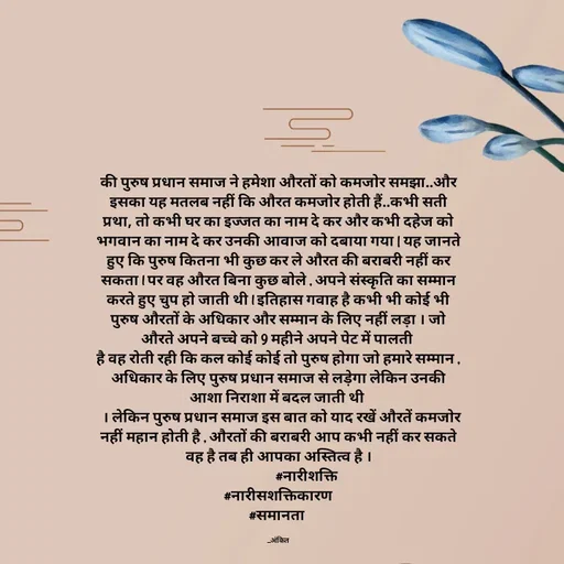 Quote by Ankit Bhatt ⁠♡ - की पुरुष प्रधान समाज ने हमेशा औरतों को कमजोर समझा..और इसका यह मतलब नहीं कि औरत कमजोर होती हैं..कभी सती प्रथा, तो कभी घर का इज्जत का नाम दे कर और कभी दहेज को भगवान का नाम दे कर उनकी आवाज को दबाया गया | यह जानते हुए कि पुरुष कितना भी कुछ कर ले औरत की बराबरी नहीं कर सकता l पर वह औरत बिना कुछ बोले , अपने संस्कृति का सम्मान करते हुए चुप हो जाती थी l इतिहास गवाह है कभी भी कोई भी पुरुष औरतों के अधिकार और सम्मान के लिए नहीं लड़ा । जो औरते अपने बच्चे को 9 महीने अपने पेट में पालती 
है वह रोती रही कि कल कोई कोई तो पुरुष होगा जो हमारे सम्मान , अधिकार के लिए पुरुष प्रधान समाज से लड़ेगा लेकिन उनकी आशा निराशा में बदल जाती थी 
  । लेकिन पुरुष प्रधान समाज इस बात को याद रखें औरतें कमजोर नहीं महान होती है , औरतों की बराबरी आप कभी नहीं कर सकते वह है तब ही आपका अस्तित्व है ।
                  #नारीशक्ति
#नारीसशक्तिकारण
#समानता 

_अंकित - Made using Quotes Creator App, Post Maker App