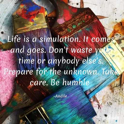 Quote by SHUAN Sithole - Life is a simulation. It comes
and goes. Don't waste yot
time or anybody else's.
Prepare for the unknown. Tak
care. Be humble
-Andile
Hashuan
 - Made using Quotes Creator App, Post Maker App