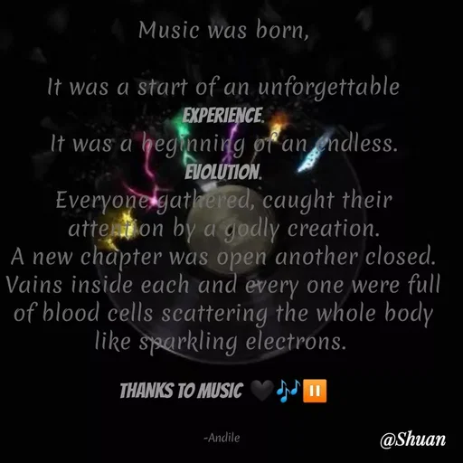 Quote by SHUAN Sithole - Music was born,
It was a start of an unforgettable
EXPERIENCE.
It was a heginning of an endless.
EVOLUTION.
Everyonelgatlhered, caught their
atte on by a godly creation.
A new chapter was open another closed.
Vains inside each and every one were full
of blood cells scattering the whole body
like sparkling electrons.
THANKS TO MUSIC ♥ N"
-Andile
@Shuan
 - Made using Quotes Creator App, Post Maker App