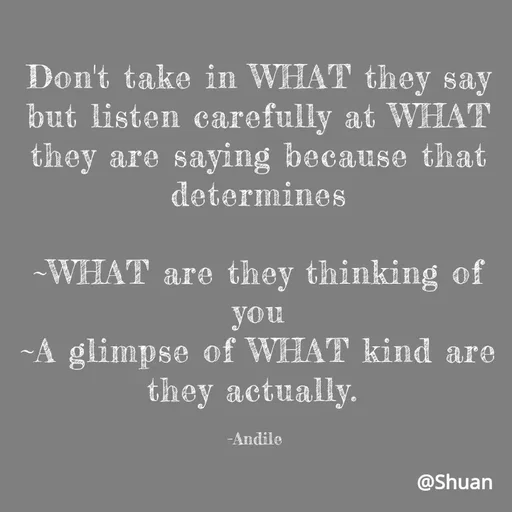 Quote by SHUAN Sithole - Don't take in WHAT they say
but listen carefully at WHAT
they are saying because that
determines
-WHAT are they thinking of
you
~A glimpse of WHAT kind are
they actually.
-Andile
@Shuan
 - Made using Quotes Creator App, Post Maker App