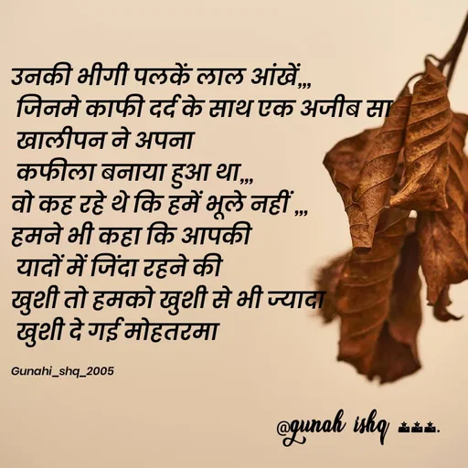 Quote by Gunah ishq - 
उनकी भीगी पलकें लाल आंखें,,,
 जिनमे काफी दर्द के साथ एक अजीब सा
 खालीपन ने अपना
 कफीला बनाया हुआ था,,,
वो कह रहे थे कि हमें भूले नहीं ,,,
हमने भी कहा कि आपकी
 यादों में जिंदा रहने की 
खुशी तो हमको खुशी से भी ज्यादा
 खुशी दे गई मोहतरमा  

Gunahi_shq_2005  - Made using Quotes Creator App, Post Maker App