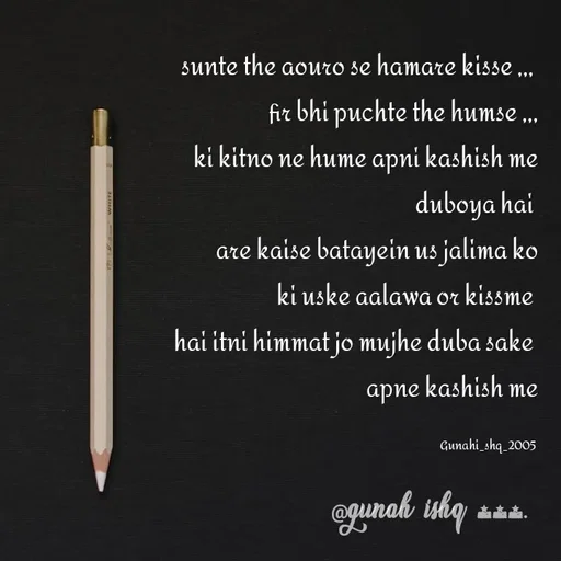 Quote by Gunah ishq - sunte the aouro se hamare kisse ,,, 
fir bhi puchte the humse ,,,
ki kitno ne hume apni kashish me
 duboya hai 
are kaise batayein us jalima ko
 ki uske aalawa or kissme 
hai itni himmat jo mujhe duba sake 
apne kashish me

Gunahi_shq_2005  - Made using Quotes Creator App, Post Maker App