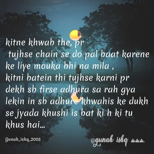 Quote by Gunah ishq - kitne khwab the, pr
 tujhse chain se do pal baat karene ke liye mouka bhi na mila ,
kitni batein thi tujhse karni pr dekh sb firse adhura sa rah gya
lekin in sb adhure khwahis ke dukh se jyada khushi is bat ki h ki tu khus hai... 

Gunah_ishq_2005 - Made using Quotes Creator App, Post Maker App