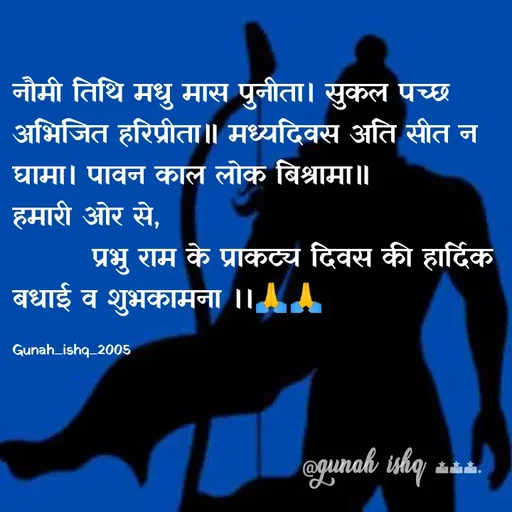 Quote by Gunah ishq - नौमी तिथि मधु मास पुनीता। सुकल पच्छ अभिजित हरिप्रीता॥ मध्यदिवस अति सीत न घामा। पावन काल लोक बिश्रामा॥              
हमारी ओर से, 
        प्रभु राम के प्राकट्य दिवस की हार्दिक बधाई व शुभकामना ।।🙏🙏

Gunah_ishq_2005 - Made using Quotes Creator App, Post Maker App