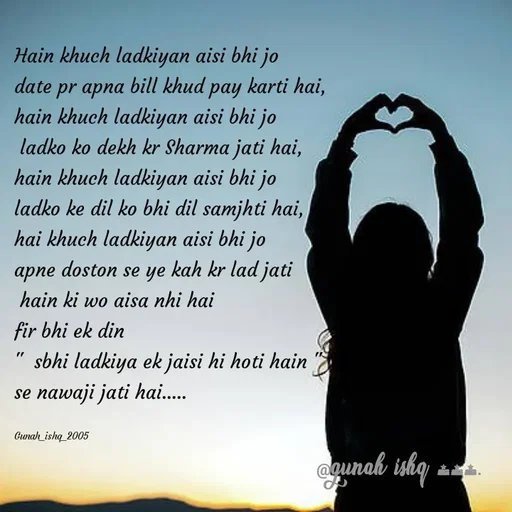 Quote by Gunah ishq - Hain khuch ladkiyan aisi bhi jo 
date pr apna bill khud pay karti hai, 
hain khuch ladkiyan aisi bhi jo
 ladko ko dekh kr Sharma jati hai,
hain khuch ladkiyan aisi bhi jo 
ladko ke dil ko bhi dil samjhti hai,
hai khuch ladkiyan aisi bhi jo 
apne doston se ye kah kr lad jati
 hain ki wo aisa nhi hai 
fir bhi ek din
"  sbhi ladkiya ek jaisi hi hoti hain "
se nawaji jati hai..... 

Gunah_ishq_2005 - Made using Quotes Creator App, Post Maker App