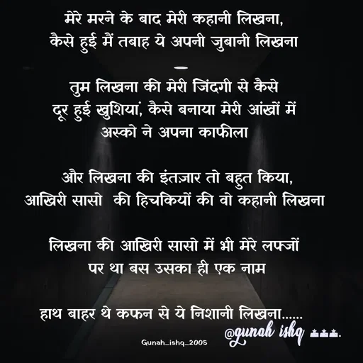 Quote by Gunah ishq - मेरे मरने के बाद मेरी कहानी लिखना,
कैसे हुई मैं तबाह ये अपनी जुबानी लिखना

तुम लिखना की मेरी जिंदगी से कैसे
दूर हुई खुशियां, कैसे बनाया मेरी आंखों में
 अस्को ने अपना काफीला 

 और लिखना की इंतज़ार तो बहुत किया,
आखिरी सासो  की हिचकियों की वो कहानी लिखना

लिखना की आखिरी सासो में भी मेरे लफ्जों
 पर था बस उसका ही एक नाम

हाथ बाहर थे कफन से ये निशानी लिखना...... 

Gunah_ishq_2005 - Made using Quotes Creator App, Post Maker App