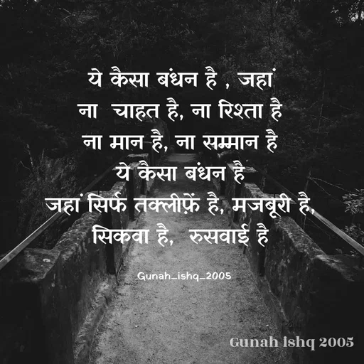 Quote by Gunah ishq - ये कैसा बंधन है , जहां 
ना  चाहत है, ना रिश्ता है 
ना मान है, ना सम्मान है 
ये कैसा बंधन है 
जहां सिर्फ तक्लीफ़ें है, मजबूरी है, 
सिकवा है,  रुसवाई है 

Gunah_ishq_2005 - Made using Quotes Creator App, Post Maker App