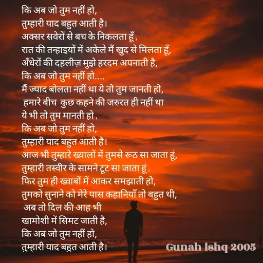Quote by Gunah ishq - कि अब जो तुम नहीं हो, 
तुम्हारी याद बहुत आती है। 
अक्सर सवेरों से बच के निकलता हूँ ,
रात की तन्हाइयों में अकेले मैं खुद से मिलता हूँ, 
अँधेरों की दहलीज़ मुझे हरदम अपनाती है, 
कि अब जो तुम नहीं हो.... 
मैं ज्याद बोलता नहीं था ये तो तुम जानती हो,
 हमारे बीच  कुछ कहने की जरुरत ही नहीं था 
ये भी तो तुम मानती हो , 
कि अब जो तुम नहीं हो, 
तुम्हारी याद बहुत आती है। 
आज भी तुम्हारे ख्यालों में तुमसे रूठ सा जाता हूं, 
तुम्हारी तस्वीर के सामने टूट सा जाता हूं ,
फिर तुम ही ख्वाबों में आकर समझाती हो, 
तुमको सुनाने को मेरे पास कहानियाँ तो बहुत थी,
 अब तो दिल की आह भी 
खामोशी में सिमट जाती है, 
कि अब जो तुम नहीं हो, 
तुम्हारी याद बहुत आती है। 
 - Made using Quotes Creator App, Post Maker App