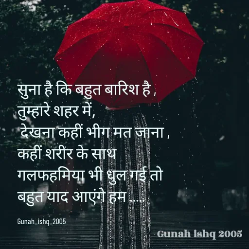 Quote by Gunah ishq - सुना है कि बहुत बारिश है ,
तुम्हारे शहर में,
 देखना कहीं भीग मत जाना ,
कहीं शरीर के साथ 
गलफहमिया भी धुल गई तो 
बहुत याद आएंगे हम ..... 

Gunah_ishq_2005 - Made using Quotes Creator App, Post Maker App