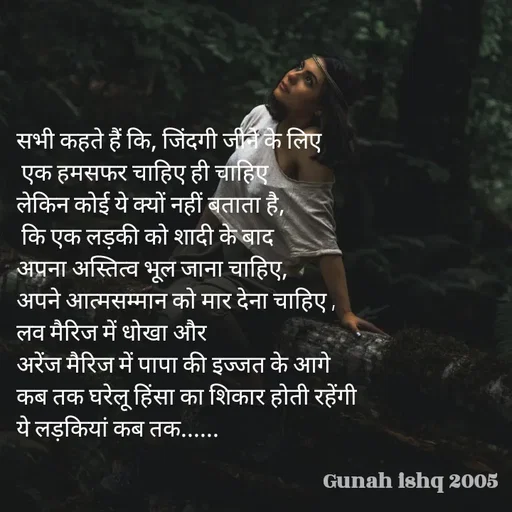 Quote by Gunah ishq - सभी कहते हैं कि, जिंदगी जीने के लिए
 एक हमसफर चाहिए ही चाहिए 
लेकिन कोई ये क्यों नहीं बताता है,
 कि एक लड़की को शादी के बाद 
अपना अस्तित्व भूल जाना चाहिए, 
अपने आत्मसम्मान को मार देना चाहिए ,
लव मैरिज में धोखा और 
अरेंज मैरिज में पापा की इज्जत के आगे 
कब तक घरेलू हिंसा का शिकार होती रहेंगी
ये लड़कियां कब तक......  - Made using Quotes Creator App, Post Maker App