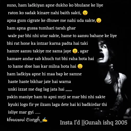 Quote by Gunah ishq - suno, ham ladkiyan apne dukho ko bhulane ke liye
 raton ko sadak kinare nahi baith sakti, 😌
apna gum cigrate ke dhuwe me nahi uda sakte,😌
ham apna gussa tumhari tarah ghar
 wale par bhi nhi utar sakte, hame to aansu bahane ke liye 
bhi rat hone ka intzar karna padta hai taki 
hamre aansu takiye me sama jaye 🙂, agar 
hamare andar sab khuch tut bhi raha hota hai
 to hame sbse has kar milna hota hai 😌
ham ladkiya apne hi maa bap ke samne
 haste haste bikhar jate hai warna
 unki izzat me dag lag jata hai ,,,,,,
yakin maniye ham to apni mrji se mar bhi nhi sakte
 kyuki logo fir ye ilzam laga dete hai ki badkirdar thi
 isliye mar gyi ...... 
ƙh̑ԋυ𝚜ԋỉ 𝔖𝔦𝔫ɳgh̑̈_✍️ - Made using Quotes Creator App, Post Maker App