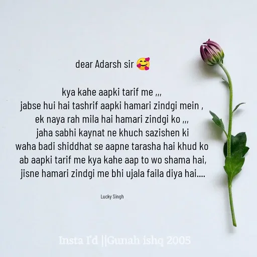 Quote by Gunah ishq - dear Adarsh sir 🥰

kya kahe aapki tarif me ,,, 
jabse hui hai tashrif aapki hamari zindgi mein , 
ek naya rah mila hai hamari zindgi ko ,,, 
jaha sabhi kaynat ne khuch sazishen ki
waha badi shiddhat se aapne tarasha hai khud ko 
ab aapki tarif me kya kahe aap to wo shama hai,
 jisne hamari zindgi me bhi ujala faila diya hai.... 


Lucky Singh  - Made using Quotes Creator App, Post Maker App