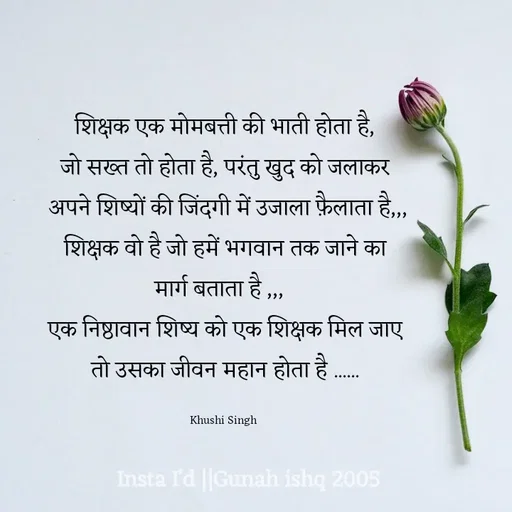 Quote by Gunah ishq - शिक्षक एक मोमबत्ती की भाती होता है,
जो सख्त तो होता है, परंतु खुद को जलाकर
 अपने शिष्यों की जिंदगी में उजाला फ़ैलाता है,,,
शिक्षक वो है जो हमें भगवान तक जाने का
 मार्ग बताता है ,,,   
एक निष्ठावान शिष्य को एक शिक्षक मिल जाए
 तो उसका जीवन महान होता है ...... 

Khushi Singh  - Made using Quotes Creator App, Post Maker App
