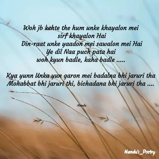 Quote by Nandeshwari Pachude - Woh jb kehte the hum unke khayalon mei 
sirf khayalon Hai
Din-raat unke yaadon mei sawalon mei Hai
Ye dil Naa puch pata hai 
woh kyun badle, kaha badle ..... 

Kya yunn Unka yun garon mei badalna bhi jaruri tha 
Mohabbat bhi jaruri thi, bichadana bhi jaruri tha .... 



Nandu - Made using Quotes Creator App, Post Maker App