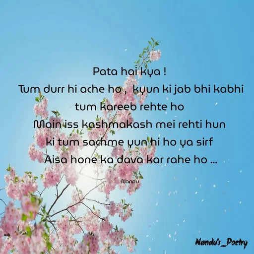 Quote by Nandeshwari Pachude - Pata hai kya ! 
Tum durr hi ache ho ,  kyun ki jab bhi kabhi tum kareeb rehte ho 
Main iss kashmakash mei rehti hun 
ki tum sachme yun hi ho ya sirf 
Aisa hone ka dava kar rahe ho ...

Nandu  - Made using Quotes Creator App, Post Maker App