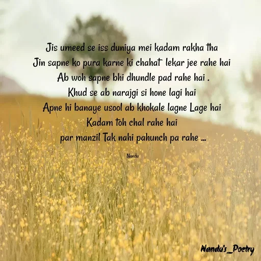 Quote by Nandeshwari Pachude - Jis umeed se iss duniya mei kadam rakha tha 
Jin sapne ko pura karne ki chahat  lekar jee rahe hai 
Ab woh sapne bhi dhundle pad rahe hai .
Khud se ab narajgi si hone lagi hai 
Apne hi banaye usool ab khokale lagne Lage hai 
Kadam toh chal rahe hai 
par manzil Tak nahi pahunch pa rahe ...

Nandu  - Made using Quotes Creator App, Post Maker App