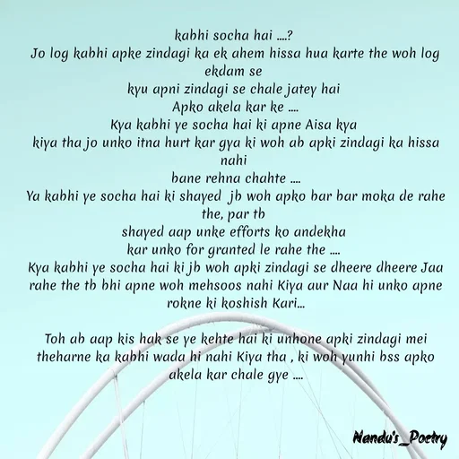 Quote by Nandeshwari Pachude - kabhi socha hai ....? 
Jo log kabhi apke zindagi ka ek ahem hissa hua karte the woh log ekdam se 
kyu apni zindagi se chale jatey hai 
Apko akela kar ke ....
Kya kabhi ye socha hai ki apne Aisa kya 
kiya tha jo unko itna hurt kar gya ki woh ab apki zindagi ka hissa nahi 
bane rehna chahte ....
Ya kabhi ye socha hai ki shayed  jb woh apko bar bar moka de rahe the, par tb 
shayed aap unke efforts ko andekha 
kar unko for granted le rahe the .... 
Kya kabhi ye socha hai ki jb woh apki zindagi se dheere dheere Jaa rahe the tb bhi apne woh mehsoos nahi Kiya aur Naa hi unko apne rokne ki koshish Kari...

Toh ab aap kis hak se ye kehte hai ki unhone apki zindagi mei theharne ka kabhi wada hi nahi Kiya tha , ki woh yunhi bss apko akela kar chale gye ....
 - Made using Quotes Creator App, Post Maker App