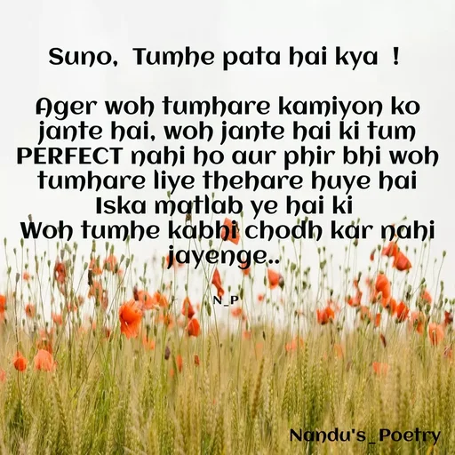 Quote by Nandeshwari Pachude - Suno,  Tumhe pata hai kya  ! 

Ager woh tumhare kamiyon ko jante hai, woh jante hai ki tum PERFECT nahi ho aur phir bhi woh tumhare liye thehare huye hai Iska matlab ye hai ki 
Woh tumhe kabhi chodh kar nahi jayenge.. 


N_P  - Made using Quotes Creator App, Post Maker App