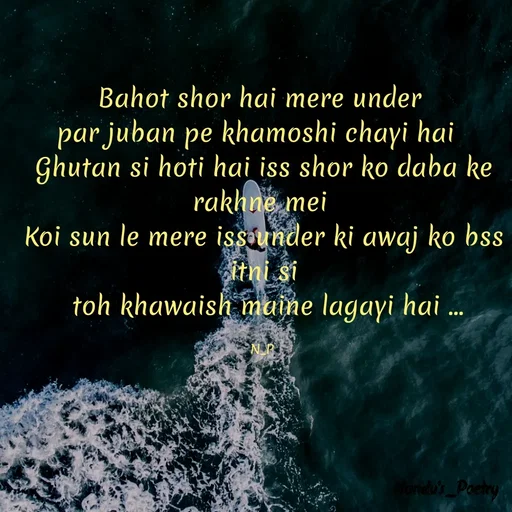 Quote by Nandeshwari Pachude - Bahot shor hai mere under 
par juban pe khamoshi chayi hai  
Ghutan si hoti hai iss shor ko daba ke rakhne mei 
Koi sun le mere iss under ki awaj ko bss itni si
 toh khawaish maine lagayi hai ...

N_P  - Made using Quotes Creator App, Post Maker App