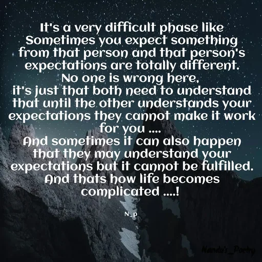Quote by Nandeshwari Pachude - It's a very difficult phase like
Sometimes you expect something from that person and that person's expectations are totally different.
No one is wrong here, 
it's just that both need to understand that until the other understands your expectations they cannot make it work for you .... 
And sometimes it can also happen that they may understand your expectations but it cannot be fulfilled.
And thats how life becomes complicated ....! 


N_p  - Made using Quotes Creator App, Post Maker App