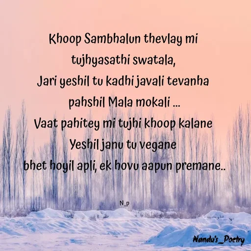 Quote by Nandeshwari Pachude - Khoop Sambhalun thevlay mi 
tujhyasathi swatala, 
Jari yeshil tu kadhi javali tevanha 
pahshil Mala mokali ...
Vaat pahitey mi tujhi khoop kalane 
Yeshil janu tu vegane 
bhet hoyil apli, ek hovu aapun premane..


N_p - Made using Quotes Creator App, Post Maker App