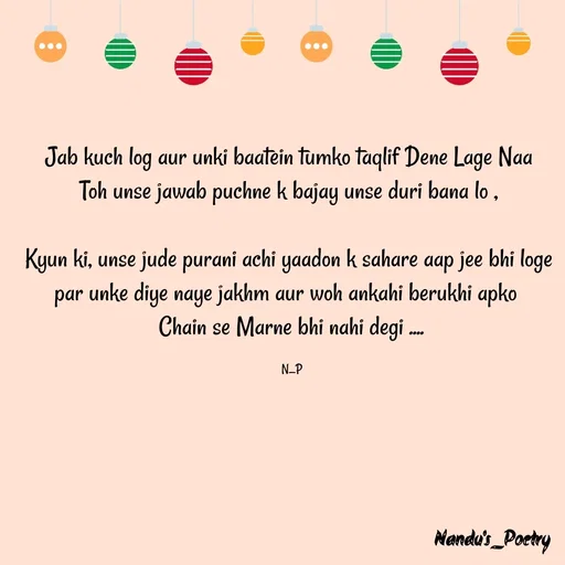 Quote by Nandeshwari Pachude - Jab kuch log aur unki baatein tumko taqlif Dene Lage Naa 
Toh unse jawab puchne k bajay unse duri bana lo , 

Kyun ki, unse jude purani achi yaadon k sahare aap jee bhi loge 
par unke diye naye jakhm aur woh ankahi berukhi apko  
Chain se Marne bhi nahi degi ....

N_P - Made using Quotes Creator App, Post Maker App