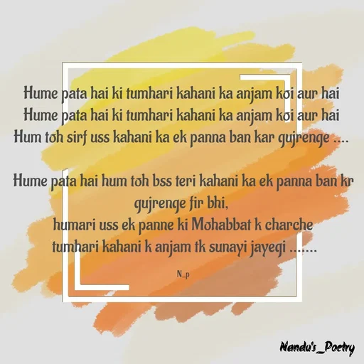 Quote by Nandeshwari Pachude - Hume pata hai ki tumhari kahani ka anjam koi aur hai 
Hume pata hai ki tumhari kahani ka anjam koi aur hai 
Hum toh sirf uss kahani ka ek panna ban kar gujrenge .... 

Hume pata hai hum toh bss teri kahani ka ek panna ban kr gujrenge fir bhi, 
 humari uss ek panne ki Mohabbat k charche 
 tumhari kahani k anjam tk sunayi jayegi .......

N_p - Made using Quotes Creator App, Post Maker App
