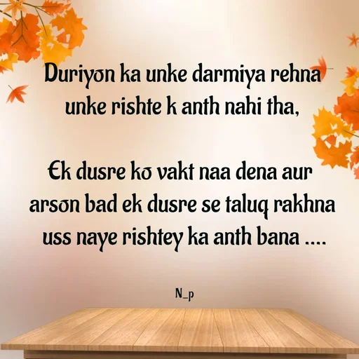 Quote by Nandeshwari Pachude - Duriyon ka unke darmiya rehna 
unke rishte k anth nahi tha, 

Ek dusre ko vakt naa dena aur  
arson bad ek dusre se taluq rakhna 
uss naye rishtey ka anth bana ....


N_p - Made using Quotes Creator App, Post Maker App