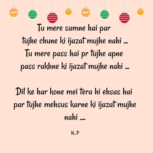 Quote by Nandeshwari Pachude - Tu mere samne hai par 
tujhe chune ki ijazat mujhe nahi ...
Tu mere pass hai pr tujhe apne 
pass rakhne ki ijazat mujhe nahi ...

Dil ke har kone mei tera hi ehsas hai 
par tujhe mehsus karne ki ijazat mujhe nahi ....

N_P - Made using Quotes Creator App, Post Maker App