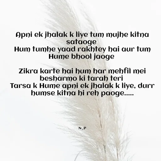 Quote by Nandeshwari Pachude - Apni ek jhalak k liye tum mujhe kitna sataoge 
Hum tumhe yaad rakhtey hai aur tum Hume bhool jaoge 

Zikra karte hai hum har mehfil mei besharmo ki tarah teri 
Tarsa k Hume apni ek jhalak k liye, durr humse kitna hi reh paoge.....

 



N_P - Made using Quotes Creator App, Post Maker App