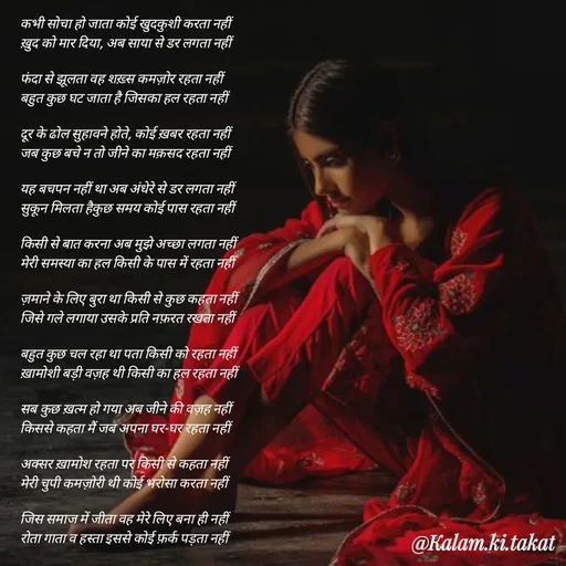 Quote by kalam.ki.takat - कभी सोचा हो जाता कोई खुदकुशी करता नहीं
ख़ुद को मार दिया, अब साया से डर लगता नहीं

फंदा से झूलता वह शख़्स कमज़ोर रहता नहीं
बहुत कुछ घट जाता है जिसका हल रहता नहीं

दूर के ढोल सुहावने होते, कोई ख़बर रहता नहीं
जब कुछ बचे न तो जीने का मक़सद रहता नहीं

यह बचपन नहीं था अब अंधेरे से डर लगता नहीं
सुकून मिलता हैकुछ समय कोई पास रहता नहीं

किसी से बात करना अब मुझे अच्छा लगता नहीं
मेरी समस्या का हल किसी के पास में रहता नहीं

ज़माने के लिए बुरा था किसी से कुछ कहता नहीं
जिसे गले लगाया उसके प्रति नफ़रत रखता नहीं

बहुत कुछ चल रहा था पता किसी को रहता नहीं
ख़ामोशी बड़ी वज़ह थी किसी का हल रहता नहीं

सब कुछ ख़त्म हो गया अब जीने की वज़ह नहीं
किससे कहता मैं जब अपना घर-घर रहता नहीं

अक्सर ख़ामोश रहता पर किसी से कहता नहीं
मेरी चुपी कमज़ोरी थी कोई भरोसा करता नहीं

जिस समाज में जीता वह मेरे लिए बना ही नहीं
रोता गाता व हस्ता इससे कोई फ़र्क पड़ता नहीं - Made using Quotes Creator App, Post Maker App