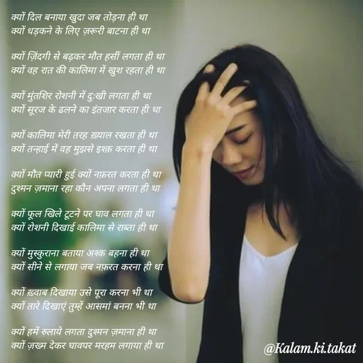 Quote by kalam.ki.takat - क्यों दिल बनाया खुदा जब तोड़ना ही था
क्यों धड़कने के लिए ज़रूरी बाटना ही था

क्यों ज़िंदगी से बढ़कर मौत हसीं लगता ही था
क्यों वह रात की कालिमा में खुश रहता ही था

क्यों मुंतशिर रोशनी में दुःखी लगता ही था
क्यों सूरज के ढलने का इंतजार करता ही था

क्यों कालिमा मेरी तरह ख़्याल रखता ही था
क्यों तन्हाई में वह मुझसे इश्क़ करता ही था

क्यों मौत प्यारी हुई क्यों नफ़रत करता ही था
दुश्मन ज़माना रहा कौन अपना लगता ही था

क्यों फूल खिले टूटने पर घाव लगता ही था
क्यों रोशनी दिखाई कालिमा से राब्ता ही था

क्यों मुस्कुराना बताया अश्क बहना ही था
क्यों सीने से लगाया जब नफ़रत करना ही था

क्यों ख़्वाब दिखाया उसे पूरा करना भी था
क्यों तारे दिखाएं तुम्हें आसमां बनना भी था

क्यों हमें रुलाये लगता दुश्मन ज़माना ही था
क्यों ज़ख्म देकर घावपर मरहम लगाया ही था - Made using Quotes Creator App, Post Maker App