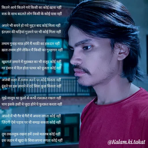 Quote by kalam.ki.takat - कितने आये कितने गये किसी का कोई ख़ास नहीं
वक्त के साथ बदलते लोग किसी के कोई पास नहीं

अपने भी सपने हो गये मुद्दत बाद कोई मिला नहीं
इंतज़ार की घड़ियां गुज़रने पर भी कोई गिला नहीं

तमाम गुनाह माफ़ होंगे मैं माफ़ी का हकदार नहीं
ख़ता तमाम होंगे लेकिन मैं किसी का गुनहगार नहीं

खुदगर्ज ज़माने में मुहब्बत का भी वजूद कोई नहीं
गर इंसान में दिल होता पत्थर को पूजता कोई नहीं

अजंबी शहर में तलाश करने पर कोई मिलता नहीं
ढूंढने पर इस ज़माने में दर्द सिवा कुछ मिलता नहीं

मुझे मालूम था फूलों से कभी रफ़ाक़त रखता नहीं
घाव इसके हसीं थे जुदा होने पे फुरक़त करता नहीं

अपनो में भी गैर थे गैरों में अपना लगता कोई नहीं
ज़िंदगी ऐसे पड़ाव पर थी समझ सकता कोई नहीं

तुम तकल्लुफ़ रखना हमें उनसे मतलब कोई नहीं
इस जहान में खुदा के सिवाअपना लगता कोई नहीं - Made using Quotes Creator App, Post Maker App