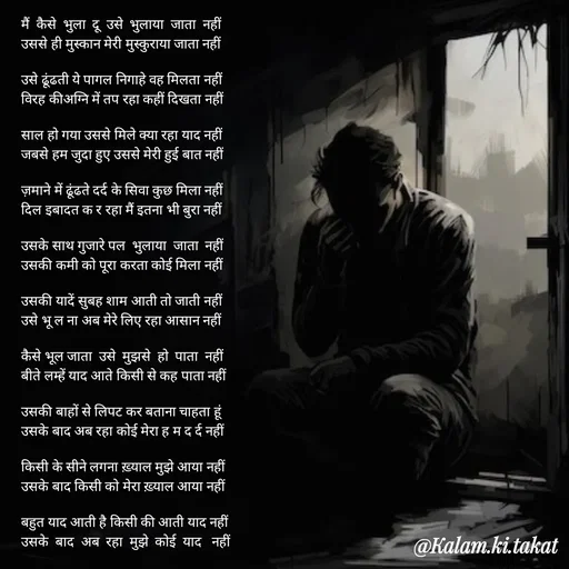 Quote by kalam.ki.takat - मैं  कैसे  भुला  दू  उसे  भुलाया  जाता  नहीं
उससे ही मुस्कान मेरी मुस्कुराया जाता नहीं

उसे ढूंढती ये पागल निगाहे वह मिलता नहीं
विरह कीअग्नि में तप रहा कहीं दिखता नहीं

साल हो गया उससे मिले क्या रहा याद नहीं
जबसे हम जुदा हुए उससे मेरी हुई बात नहीं

ज़माने में ढूंढते दर्द के सिवा कुछ मिला नहीं
दिल इबादत क र रहा मैं इतना भी बुरा नहीं

उसके साथ गुजारे पल  भुलाया  जाता  नहीं
उसकी कमी को पूरा करता कोई मिला नहीं

उसकी यादें सुबह शाम आती तो जाती नहीं
उसे भू ल ना अब मेरे लिए रहा आसान नहीं

कैसे भूल जाता  उसे  मुझसे  हो  पाता  नहीं
बीते लम्हें याद आते किसी से कह पाता नहीं

उसकी बाहों से लिपट कर बताना चाहता हूं
उसके बाद अब रहा कोई मेरा ह म द र्द नहीं

किसी के सीने लगना ख़्याल मुझे आया नहीं
उसके बाद किसी को मेरा ख़्याल आया नहीं

बहुत याद आती है किसी की आती याद नहीं
उसके  बाद  अब  रहा  मुझे  कोई  याद   नहीं - Made using Quotes Creator App, Post Maker App