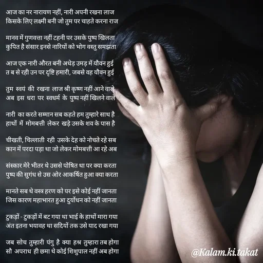 Quote by kalam.ki.takat - आज का नर नारायण नहीं, नारी अपनी रखना लाज
किसके लिए लक्ष्मी बनी जो तुम पर चाहते करना राज

मानव में गुणवत्ता नहीं टहनी पर उसके पुष्प खिलता
कुपित है संसार इनसे नारियों को भोग वस्तु समझता

आज एक नारी औरत बनी अधेड़ उमड़ में यौवन हुई
त ब से रही उन पर दृष्टि हमारी, जबसे वह यौवन हुई

तुम  स्वयं  की  रखना  लाज श्री कृष्ण नहीं आने वाले
अब  इस  धरा  पर  स्वधर्म  के  पुष्प नहीं खिलने वाले

नारी  का करते सम्मान सब कहते हम तुम्हारे साथ है
हाथों  में  मोमबत्ती  लेकर  खड़े उसके शव के पास है

चीखती, चिल्लाती  रही  उसके देह को नोचते रहे सब
कान में परदा पड़ा था जो लेकर मोमबत्ती आ रहे अब

संस्कार मेरे भीतर थे उससे पोषित था पर क्या करता
पुष्प की सुगंध से उस ओर आकर्षित हुआ क्या करता

मानते सब थे वस्त्र हरण को पर इसे कोई नहीं जानता
जिस कारण महाभारत हुआ दुर्योधन को नहीं जानता

टुकड़ों - टुकड़ों में बट गया था भाई के हाथों मारा गया
अंत इतना भयावह था सदियों तक उसे याद रखा गया

जब  सोच  तुम्हारी  पंगु  है  क्या  हश्र  तुम्हारा तब होगा
सौ  अपराध  ही छमा थे कोई शिशुपाल नहीं अब होगा - Made using Quotes Creator App, Post Maker App