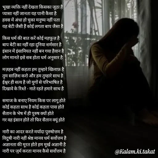 Quote by kalam.ki.takat - भूखा व्यक्ति नहीं देखता किसका जूठा है
प्यासा नहीं जानता यह पानी कैसा है
हवस में अंधा हो चुका मनुष्य नहीं पता
यह बेटी जैसी हैं कोई लगता बाप जैसा है

किस धर्म की बात करें कोई महफूज़ है
बाप बेटी का नहीं रहा दुनिया शर्मसार है
इंसान में इंसानियत नहीं बन गया हैवान है
लोग मानते इसे सब होता धर्म अनुसार है

मज़हब नहीं कहता हम तुम्हारे खिलाफ़ है
तुम साज़िश करो और हम तुम्हारे साथ है
ईश्वर ही सत्य है जो युगों से परिभाषित है
दिखावे के रिश्ते - नाते रहते हमारे साथ है

समाज के बनाए नियम किस पर लागू होते
कोई कहता साथ है कोई कहता पास होते
सैतान के भेष में ही पुरुष क्यों होते
गर वह इंसान होते तो फिर सैतान क्यूं होते

नारी का आदर करते मर्यादा पुरुषोत्तम है
विदुषी नारी नहीं श्रेष्ठ मानव धर्म सर्वोत्तम है
अज्ञानता की मूरत होते हम मूर्ख अज्ञानी है
नारी पर जुर्म करता मानव कैसे सर्वोत्तम है - Made using Quotes Creator App, Post Maker App