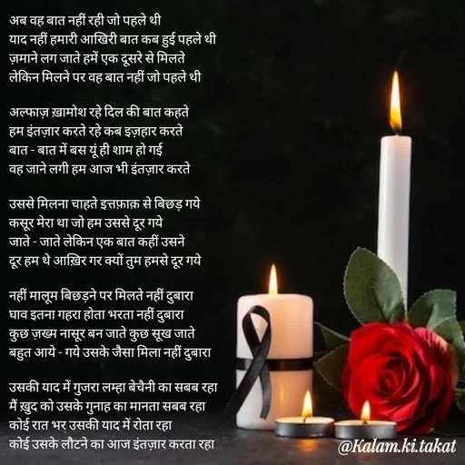 Quote by kalam.ki.takat - अब वह बात नहीं रही जो पहले थी
याद नहीं हमारी आखिरी बात कब हुई पहले थी
ज़माने लग जाते हमें एक दूसरे से मिलते
लेकिन मिलने पर वह बात नहीं जो पहले थी

अल्फाज़ ख़ामोश रहे दिल की बात कहते
हम इंतज़ार करते रहे कब इज़हार करते
बात - बात में बस यूं ही शाम हो गई
वह जाने लगी हम आज भी इंतज़ार करते

उससे मिलना चाहते इत्तफ़ाक़ से बिछड़ गये
कसूर मेरा था जो हम उससे दूर गये
जाते - जाते लेकिन एक बात कहीं उसने
दूर हम थे आख़िर गर क्यों तुम हमसे दूर गये

नहीं मालूम बिछड़ने पर मिलते नहीं दुबारा
घाव इतना गहरा होता भरता नहीं दुबारा
कुछ ज़ख्म नासूर बन जाते कुछ सूख जाते
बहुत आये - गये उसके जैसा मिला नहीं दुबारा

उसकी याद में गुजरा लम्हा बेचैनी का सबब रहा
मैं ख़ुद को उसके गुनाह का मानता सबब रहा
कोई रात भर उसकी याद में रोता रहा
कोई उसके लौटने का आज इंतज़ार करता रहा - Made using Quotes Creator App, Post Maker App
