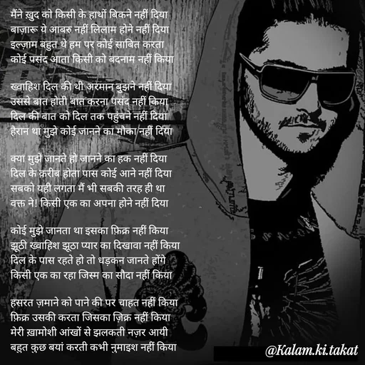 Quote by kalam.ki.takat - मैंने ख़ुद को किसी के हाथों बिकने नहीं दिया
बाज़ारू ये आबरु नहीं लिलाम होने नहीं दिया
इल्ज़ाम बहुत थे हम पर कोई साबित करता
कोई पसंद आता किसी को बदनाम नहीं किया

ख्वाहिश दिल की थी अरमान बुझने नहीं दिया
उससे बात होती बात करना पसंद नहीं किया
दिल की बात को दिल तक पहुंचने नहीं दिया
हैरान था मुझे कोई जानने का मौका नहीं दिया

क्या मुझे जानते हो जानने का हक नहीं दिया
दिल के क़रीब होता पास कोई आने नहीं दिया
सबको यही लगता मैं भी सबकी तरह ही था
वक्त ने! किसी एक का अपना होने नहीं दिया

कोई मुझे जानता था इसका फ़िक्र नहीं किया
झूठी ख्वाहिश झूठा प्यार का दिखावा नहीं किया
दिल के पास रहते हो तो धड़कन जानते होंगे
किसी एक का रहा जिस्म का सौदा नहीं किया

हसरत ज़माने को पाने की पर चाहत नहीं किया
फ़िक्र उसकी करता जिसका ज़िक्र नहीं किया
मेरी ख़ामोशी आंखों से झलकती नज़र आयी
बहुत कुछ बयां करती कभी नुमाइश नहीं किया - Made using Quotes Creator App, Post Maker App