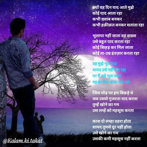 Quote by kalam.ki.takat - क्यों वह दिन याद आते मुझे
कोई याद आता रहा
कभी ख़्वाब बनकर
कभी हक़ीक़त बनकर सताता रहा

भुलाया नहीं जाता वह शख़्स
उसे बहुत याद करता रहा
कोई बिछड़ कर मिल जाता
कोई ता-उम्र इंतज़ार करता रहा 

वह मुझे भूल गया
शायद उसे नहीं याद रहा
पर मैं उसे भूल जाता
वह हर रोज़ आता याद रहा

जिस मोड़ पर हम बिछड़े थे
जब उससे गुजरता याद करता
तुम्हें खोने का गम
उस लम्हें को महसूस करता

काश दो लम्हा ठहरा होता
शायद तुमसे दूर नहीं होता
उसे खोने का गम
उसकी कमी महसूस नहीं करता - Made using Quotes Creator App, Post Maker App