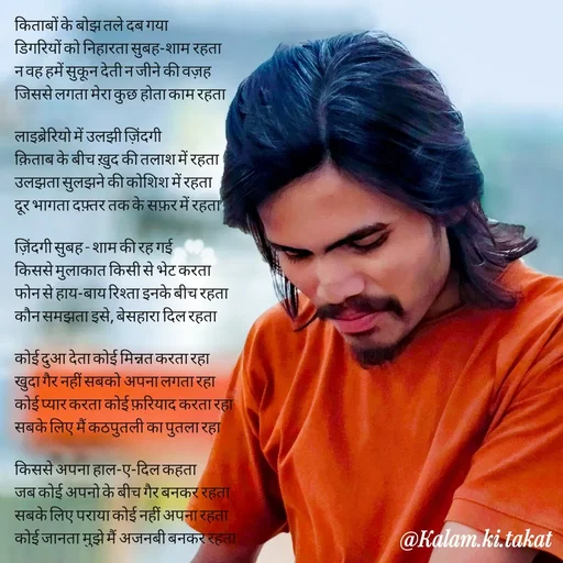 Quote by kalam.ki.takat - किताबों के बोझ तले दब गया
डिगरियों को निहारता सुबह-शाम रहता
न वह हमें सुकून देती न जीने की वज़ह
जिससे लगता मेरा कुछ होता काम रहता

लाइब्रेरियो में उलझी ज़िंदगी
क़िताब के बीच ख़ुद की तलाश में रहता
उलझता सुलझने की कोशिश में रहता
दूर भागता दफ़्तर तक के सफ़र में रहता

ज़िंदगी सुबह - शाम की रह गई
किससे मुलाकात किसी से भेट करता
फोन से हाय-बाय रिश्ता इनके बीच रहता
कौन समझता इसे, बेसहारा दिल रहता

कोई दुआ देता कोई मिन्नत करता रहा
खुदा गैर नहीं सबको अपना लगता रहा
कोई प्यार करता कोई फ़रियाद करता रहा
सबके लिए मैं कठपुतली का पुतला रहा

किससे अपना हाल-ए-दिल कहता
जब कोई अपनो के बीच गैर बनकर रहता
सबके लिए पराया कोई नहीं अपना रहता
कोई जानता मुझे मैं अजनबी बनकर रहता - Made using Quotes Creator App, Post Maker App
